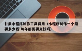 平阳甘肃小程序制作工具费用（小程序制作一个需要多少钱!每年都需要交钱吗）