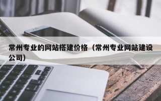 平阳常州专业的网站搭建价格（常州专业网站建设公司）