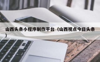 平阳山西头条小程序制作平台（山西视点今日头条）